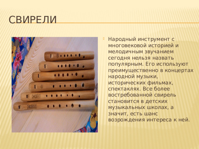 Свирели Народный инструмент с многовековой историей и мелодичным звучанием сегодня нельзя назвать популярным. Его используют преимущественно в концертах народной музыки, исторических фильмах, спектаклях. Все более востребованной свирель становится в детских музыкальных школах, а значит, есть шанс возрождения интереса к ней. 