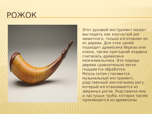 Рожок Этот духовой инструмент может выглядеть как изогнутый рог животного, только изготовлен он из дерева. Для этих целей подходит древесина березы или клена, также пригодной издавна считалась древесина можжевельника. Эти породы дерева сравнительно легко поддаются обработке. Результатом становится музыкальный инструмент, родственный охотничьему рогу, который изготавливается из звериных рогов. Родственна ему и пастушья труба, которая также производится из древесины 