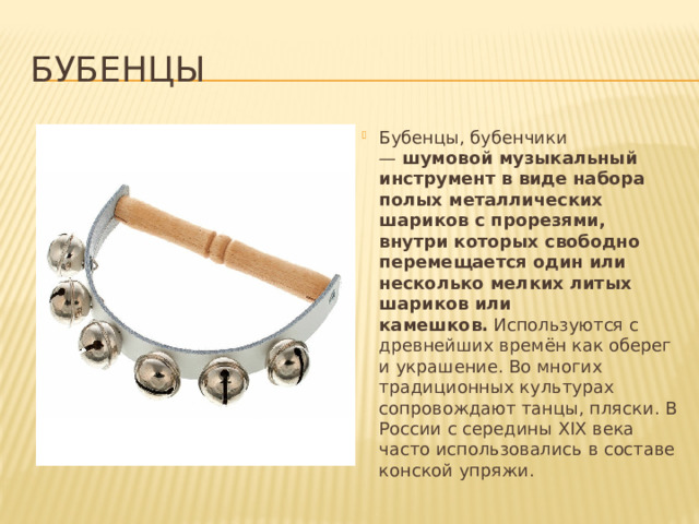 Бубенцы Бубенцы, бубенчики —  шумовой музыкальный инструмент в виде набора полых металлических шариков с прорезями, внутри которых свободно перемещается один или несколько мелких литых шариков или камешков.  Используются с древнейших времён как оберег и украшение. Во многих традиционных культурах сопровождают танцы, пляски. В России с середины XIX века часто использовались в составе конской упряжи. 
