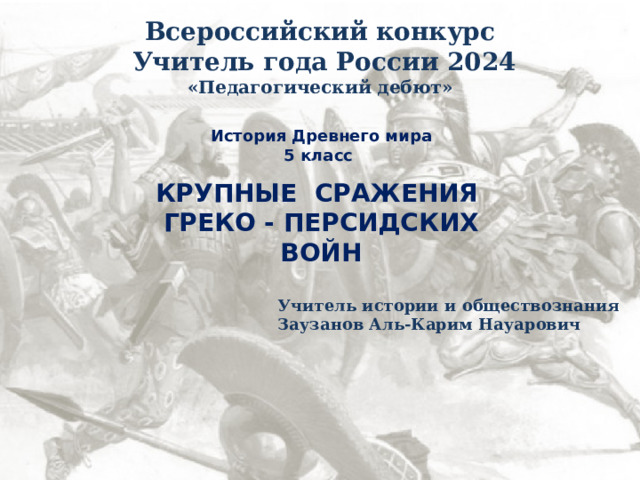 Всероссийский конкурс  Учитель года России 2024 «Педагогический дебют» История Древнего мира 5 класс  КРУПНЫЕ СРАЖЕНИЯ ГРЕКО - ПЕРСИДСКИХ ВОЙН Учитель истории и обществознания Заузанов Аль-Карим Науарович 