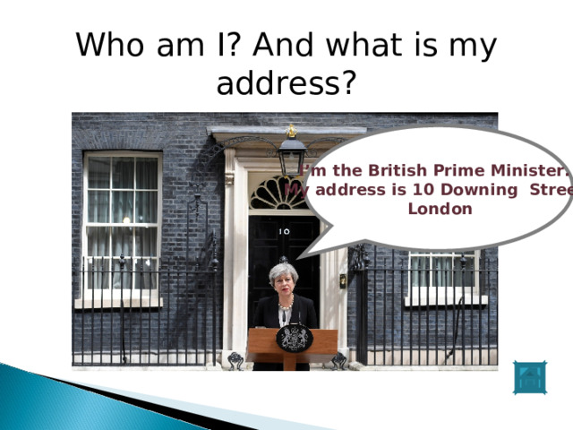 Who am I? And what is my address? Шэь I’m the British Prime Minister. My address is 10 Downing Street,  London 