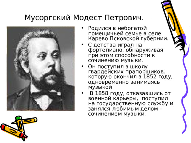 Мусоргский Модест Петрович.  Родился в небогатой помещичьей семье в селе Карево Псковской губернии. С детства играл на фортепиано, обнаруживая при этом способности к сочинению музыки. Он поступил в школу гвардейских прапорщиков, которую окончил в 1852 году, одновременно занимаясь музыкой  В 1858 году, отказавшись от военной карьеры, поступил на государственную службу и занялся любимым делом – сочинением музыки. 