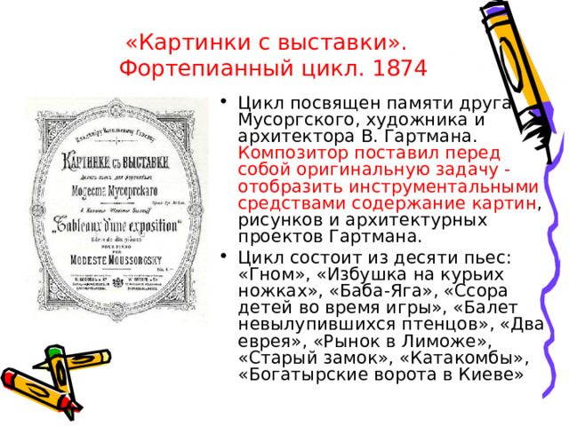 «Картинки с выставки». Фортепианный цикл. 1874 Цикл посвящен памяти друга Мусоргского, художника и архитектора В. Гартмана. Композитор поставил перед собой оригинальную задачу - отобразить инструментальными средствами содержание картин , рисунков и архитектурных проектов Гартмана. Цикл состоит из десяти пьес: «Гном», «Избушка на курьих ножках», «Баба-Яга», «Ссора детей во время игры», «Балет невылупившихся птенцов», «Два еврея», «Рынок в Лиможе», «Старый замок», «Катакомбы», «Богатырские ворота в Киеве» 