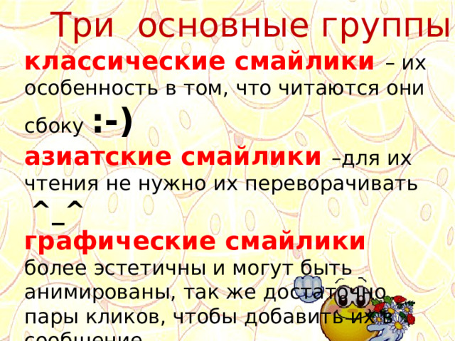 Три основные группы: классические смайлики – их особенность в том, что читаются они сбоку :-) азиатские смайлики –для их чтения не нужно их переворачивать ^_^ графические смайлики более эстетичны и могут быть анимированы, так же достаточно пары кликов, чтобы добавить их в сообщение. 