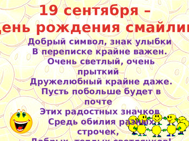 19 сентября – День рождения смайлика Добрый символ, знак улыбки  В переписке крайне важен.  Очень светлый, очень прыткий  Дружелюбный крайне даже.  Пусть побольше будет в почте  Этих радостных значков  Средь обилия разных строчек,  Добрых, теплых светлячков! 