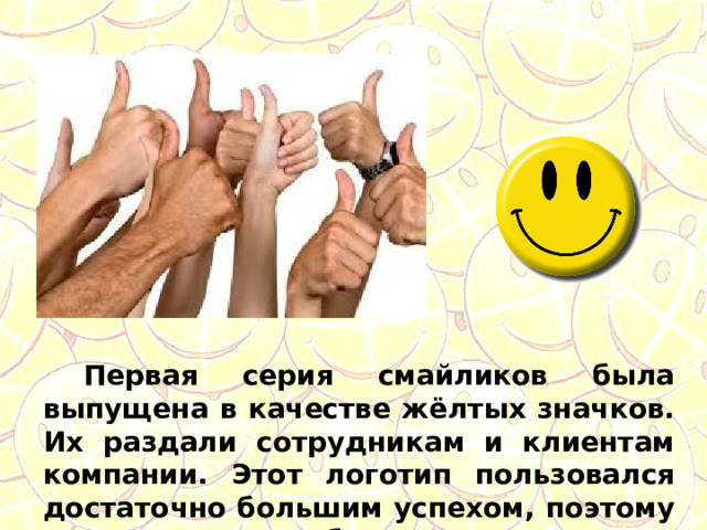  Первая серия смайликов была выпущена в качестве жёлтых значков. Их раздали сотрудникам и клиентам компании. Этот логотип пользовался достаточно большим успехом, поэтому таких значков было наштамповано более 10 тысяч. 