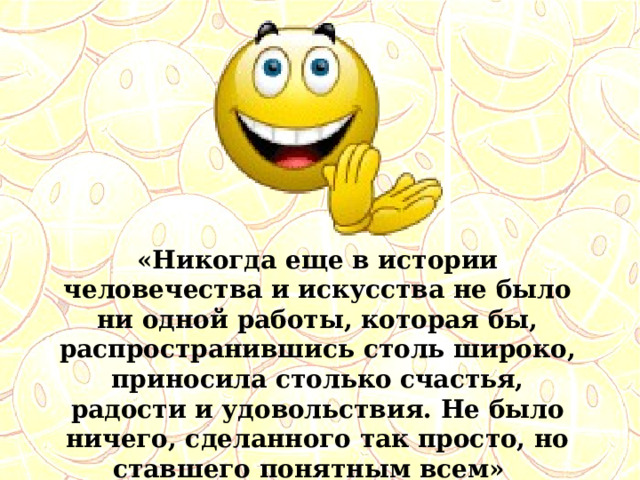 «Никогда еще в истории человечества и искусства не было ни одной работы, которая бы, распространившись столь широко, приносила столько счастья, радости и удовольствия. Не было ничего, сделанного так просто, но ставшего понятным всем» (Харви Болл) 
