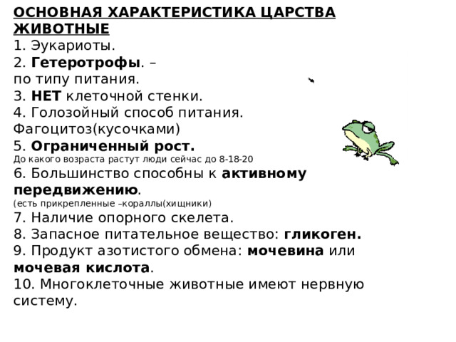 ОСНОВНАЯ ХАРАКТЕРИСТИКА ЦАРСТВА ЖИВОТНЫЕ 1. Эукариоты. 2. Гетеротрофы . – по типу питания. 3. НЕТ клеточной стенки. 4. Голозойный способ питания. Фагоцитоз(кусочками) 5. Ограниченный рост. До какого возраста растут люди сейчас до 8-18-20 6. Большинство способны к активному передвижению . (есть прикрепленные –кораллы(хищники) 7. Наличие опорного скелета. 8. Запасное питательное вещество: гликоген. 9. Продукт азотистого обмена: мочевина или мочевая кислота . 10. Многоклеточные животные имеют нервную систему. 