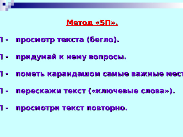  Метод «5П».  1П - просмотр текста (бегло).  2П - придумай к нему вопросы.  3П - пометь карандашом самые важные места.  4П - перескажи текст («ключевые слова»).  5П - просмотри текст повторно.  