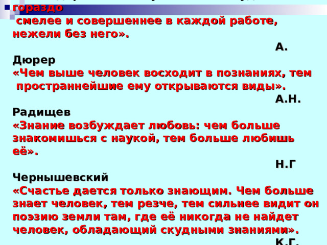«Благодаря истинному знанию ты будешь гораздо  смелее и совершеннее в каждой работе, нежели без него».  А. Дюрер «Чем выше человек восходит в познаниях, тем  пространнейшие ему открываются виды».  А.Н. Радищев «Знание возбуждает любовь: чем больше знакомишься с наукой, тем больше любишь её».  Н.Г Чернышевский «Счастье дается только знающим. Чем больше знает человек, тем резче, тем сильнее видит он поэзию земли там, где её никогда не найдет человек, обладающий скудными знаниями».  К.Г. Паустовский  