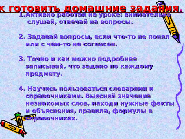 Как готовить домашние задания . Активно работай на уроке: внимательно  слушай, отвечай на вопросы.  2. Задавай вопросы, если что-то не понял или с чем-то не согласен.  3. Точно и как можно подробнее записывай, что задано по каждому предмету.  4. Научись пользоваться словарями и справочниками. Выясняй значение незнакомых слов, находи нужные факты и объяснения, правила, формулы в справочниках.  