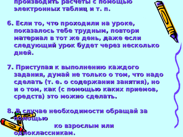 5. Если у тебя есть компьютер, научись с его помощью находить информацию, производить расчеты с помощью электронных таблиц и т. п.  6. Если то, что проходили на уроке, показалось тебе трудным, повтори материал в тот же день, даже если следующий урок будет через несколько дней.  7. Приступая к выполнению каждого задания, думай не только о том, что надо сделать (т. е. о содержании занятия), но и о том, как (с помощью каких приемов, средств) это можно сделать.  8. В случае необходимости обращай за помощью  ко взрослым или одноклассникам.   