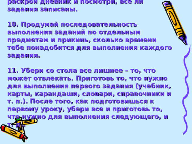 9. Приступая к выполнению уроков, раскрой дневник и посмотри, все ли задания записаны.  10. Продумай последовательность выполнения заданий по отдельным предметам и прикинь, сколько времени тебе понадобится для выполнения каждого задания.  11. Убери со стола все лишнее – то, что может отвлекать. Приготовь то, что нужно для выполнения первого задания (учебник, карты, карандаши, словари, справочники и т. п.). После того, как подготовишься к первому уроку, убери все и приготовь то, что нужно для выполнения следующего, и т. д..   