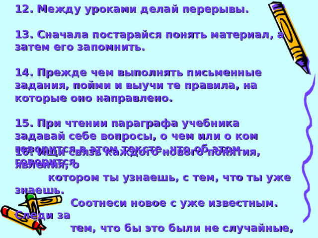 12. Между уроками делай перерывы.  13. Сначала постарайся понять материал, а затем его запомнить.  14. Прежде чем выполнять письменные задания, пойми и выучи те правила, на которые оно направлено.  15. При чтении параграфа учебника задавай себе вопросы, о чем или о ком говорится в этом тексте, что об этом говорится.  16. Ищи связь каждого нового понятия, явления, о  котором ты узнаешь, с тем, что ты уже знаешь.  Соотнеси новое с уже известным. Следи за  тем, что бы это были не случайные, внешние  связи, а главные, связи по смыслу.   