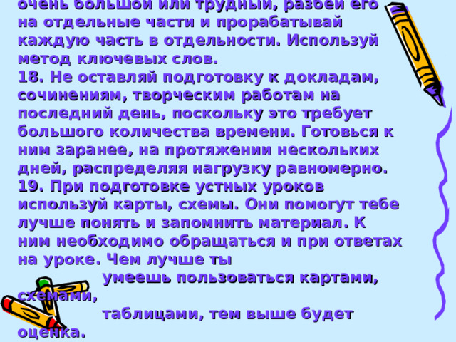 17. Если материал, который надо выучить, очень большой или трудный, разбей его на отдельные части и прорабатывай каждую часть в отдельности. Используй метод ключевых слов. 18. Не оставляй подготовку к докладам, сочинениям, творческим работам на последний день, поскольку это требует большого количества времени. Готовься к ним заранее, на протяжении нескольких дней, распределяя нагрузку равномерно. 19. При подготовке устных уроков используй карты, схемы. Они помогут тебе лучше понять и запомнить материал. К ним необходимо обращаться и при ответах на уроке. Чем лучше ты  умеешь пользоваться картами, схемами,  таблицами, тем выше будет оценка.   