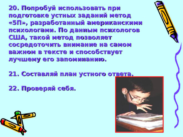 20. Попробуй использовать при подготовке устных заданий метод «5П», разработанный американскими психологами. По данным психологов США, такой метод позволяет сосредоточить внимание на самом важном в тексте и способствует лучшему его запоминанию.  21. Составляй план устного ответа.  22. Проверяй себя.   