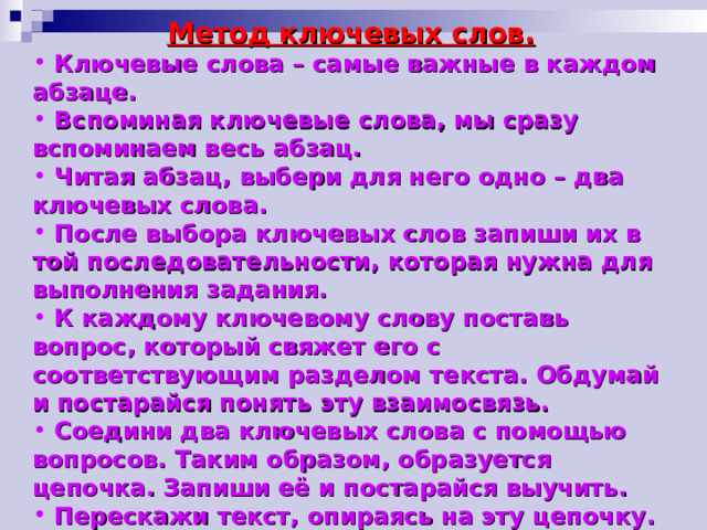 Метод ключевых слов.  Ключевые слова – самые важные в каждом абзаце.  Вспоминая ключевые слова, мы сразу вспоминаем весь абзац.  Читая абзац, выбери для него одно – два ключевых слова.  После выбора ключевых слов запиши их в той последовательности, которая нужна для выполнения задания.  К каждому ключевому слову поставь вопрос, который свяжет его с соответствующим разделом текста. Обдумай и постарайся понять эту взаимосвязь.  Соедини два ключевых слова с помощью вопросов. Таким образом, образуется цепочка. Запиши её и постарайся выучить.  Перескажи текст, опираясь на эту цепочку.   