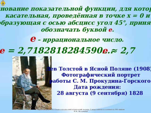 Основание показательной функции, для которой  касательная, проведённая в точке x = 0 и  образующая с осью абсцисс угол 45°, принято  обозначать буквой e . е – иррациональное число. е = 2,7182818284590…. е ≈ 2,7 Лев Толстой в Ясной Поляне (1908).  Фотографический портрет  работы С. М. Прокудина-Горского. Дата рождения:  28 августа (9 сентября) 1828 Черноволова Е.В. Севастопольский кадетский корпус Следственного комитета РФ имени В.И. Истомина 
