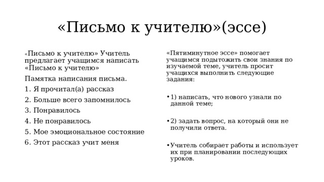 «Письмо к учителю»(эссе) « Письмо к учителю» Учитель предлагает учащимся написать «Письмо к учителю» «Пятиминутное эссе» помогает учащимся подытожить свои знания по изучаемой теме, учитель просит учащихся выполнить следующие задания: Памятка написания письма. 1. Я прочитал(а) рассказ 1) написать, что нового узнали по данной теме; 2. Больше всего запомнилось 3. Понравилось 2) задать вопрос, на который они не получили ответа. 4. Не понравилось Учитель собирает работы и использует их при планировании последующих уроков. 5. Мое эмоциональное состояние 6. Этот рассказ учит меня 