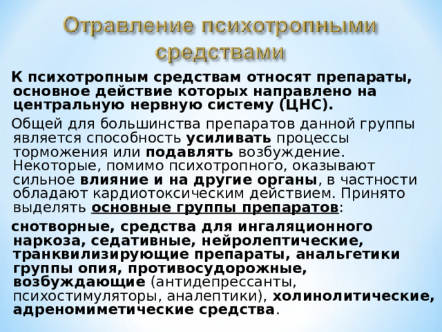 К психотропным средствам относят препараты, основное действие которых направлено на центральную нервную систему (ЦНС). Общей для большинства препаратов данной группы является способность усиливать процессы торможения или подавлять возбуждение. Некоторые, помимо психотропного, оказывают сильное влияние и на другие органы , в частности обладают кардиотоксическим действием. Принято выделять основные группы препаратов : снотворные, средства для ингаляционного наркоза, седативные, нейролептические, транквилизирующие препараты, анальгетики группы опия, противосудорожные, возбуждающие (антидепрессанты, психостимуляторы, аналептики), холинолитические, адреномиметические средства . 