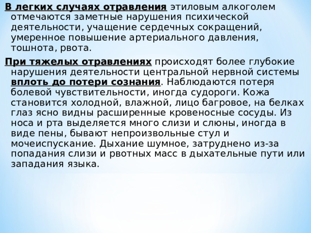 В легких случаях отравления этиловым алкоголем отмечаются заметные нарушения психической деятельности, учащение сердечных сокращений, умеренное повышение артериального давления, тошнота, рвота. При тяжелых отравлениях происходят более глубокие нарушения деятельности центральной нервной системы вплоть до потери сознания . Наблюдаются потеря болевой чувствительности, иногда судороги. Кожа становится холодной, влажной, лицо багровое, на белках глаз ясно видны расширенные кровеносные сосуды. Из носа и рта выделяется много слизи и слюны, иногда в виде пены, бывают непроизвольные стул и мочеиспускание. Дыхание шумное, затруднено из-за попадания слизи и рвотных масс в дыхательные пути или западания языка. 