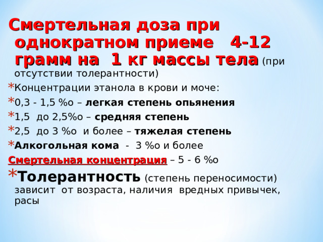 Смертельная доза при однократном приеме 4-12 грамм на 1 кг массы тела (при отсутствии толерантности) Концентрации этанола в крови и моче: 0,3 - 1,5 %о – легкая степень опьянения  1,5 до 2,5%о – средняя степень  2,5 до 3 %о и более – тяжелая степень Алкогольная кома - 3 %о и более Смертельная концентрация – 5 - 6 %о Толерантность (степень переносимости) зависит от возраста, наличия вредных привычек, расы 