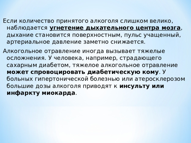 Если количество принятого алкоголя слишком велико, наблюдается угнетение дыхательного центра мозга , дыхание становится поверхностным, пульс учащенный, артериальное давление заметно снижается. Алкогольное отравление иногда вызывает тяжелые осложнения. У человека, например, страдающего сахарным диабетом, тяжелое алкогольное отравление может спровоцировать диабетическую кому . У больных гипертонической болезнью или атеросклерозом большие дозы алкоголя приводят к инсульту или инфаркту миокарда . 