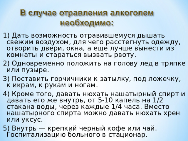 1) Дать возможность отравившемуся дышать свежим воздухом, для чего расстегнуть одежду, отворить двери, окна, а еще лучше вынести из комнаты и стараться вызвать рвоту. 2) Одновременно положить на голову лед в тряпке или пузыре. 3) Поставить горчичники к затылку, под ложечку, к икрам, к рукам и ногам. 4) Кроме того, давать нюхать нашатырный спирт и давать его же внутрь, от 5-10 капель на 1/2 стакана воды, через каждые 1/4 часа. Вместо нашатырного спирта можно давать нюхать хрен или уксус. 5) Внутрь — крепкий черный кофе или чай. Госпитализацию больного в стационар. 