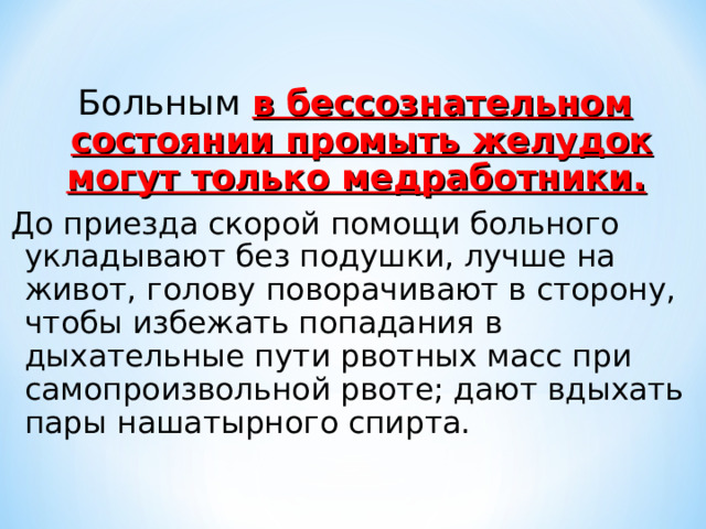 Больным в бессознательном состоянии промыть желудок могут только медработники.  До приезда скорой помощи больного укладывают без подушки, лучше на живот, голову поворачивают в сторону, чтобы избежать попадания в дыхательные пути рвотных масс при самопроизвольной рвоте; дают вдыхать пары нашатырного спирта. 