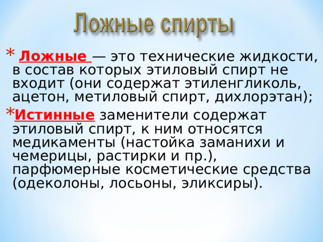  Ложные — это технические жидкости, в состав которых этиловый спирт не входит (они содержат этиленгликоль, ацетон, метиловый спирт, дихлорэтан); Истинные заменители содержат этиловый спирт, к ним относятся медикаменты (настойка заманихи и чемерицы, растирки и пр.), парфюмерные косметические средства (одеколоны, лосьоны, эликсиры). 