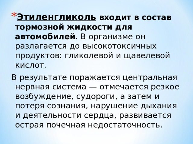 Этиленгликоль  входит в состав тормозной жидкости для автомобилей . В организме он разлагается до высокотоксичных продуктов: гликолевой и щавелевой кислот. В результате поражается центральная нервная система — отмечается резкое возбуждение, судороги, а затем и потеря сознания, нарушение дыхания и деятельности сердца, развивается острая почечная недостаточность. 