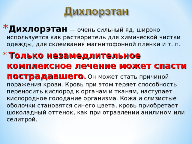 Дихлорэтан  — очень сильный яд, широко используется как растворитель для химической чистки одежды, для склеивания магнитофонной пленки и т. п.  Только незамедлительное комплексное лечение может спасти пострадавшего . Он может стать причиной поражения крови. Кровь при этом теряет способность переносить кислород к органам и тканям, наступает кислородное голодание организма. Кожа и слизистые оболочки становятся синего цвета, кровь приобретает шоколадный оттенок, как при отравлении анилином или селитрой. 