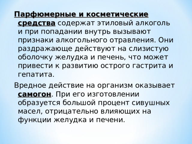 Парфюмерные и косметические средства содержат этиловый алкоголь и при попадании внутрь вызывают признаки алкогольного отравления. Они раздражающе действуют на слизистую оболочку желудка и печень, что может привести к развитию острого гастрита и гепатита. Вредное действие на организм оказывает самогон . При его изготовлении образуется большой процент сивушных масел, отрицательно влияющих на функции желудка и печени. 
