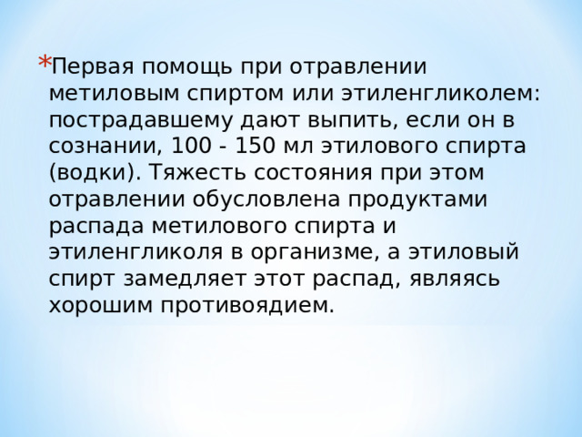 Первая помощь при отравлении метиловым спиртом или этиленгликолем: пострадавшему дают выпить, если он в сознании, 100 - 150 мл этилового спирта (водки). Тяжесть состояния при этом отравлении обусловлена продуктами распада метилового спирта и этиленгликоля в организме, а этиловый спирт замедляет этот распад, являясь хорошим противоядием. 