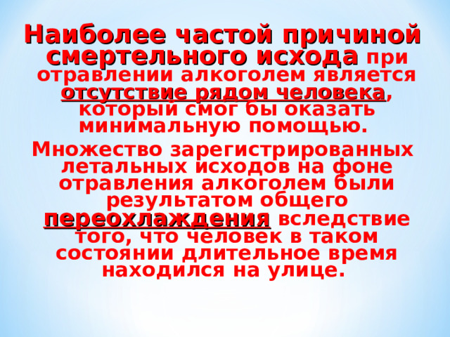 Наиболее частой причиной смертельного исхода при отравлении алкоголем является отсутствие рядом человека , который смог бы оказать минимальную помощью. Множество зарегистрированных летальных исходов на фоне отравления алкоголем были результатом общего переохлаждения вследствие того, что человек в таком состоянии длительное время находился на улице. 