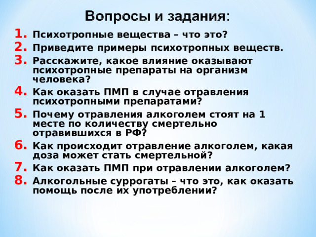 Психотропные вещества – что это? Приведите примеры психотропных веществ. Расскажите, какое влияние оказывают психотропные препараты на организм человека? Как оказать ПМП в случае отравления психотропными препаратами? Почему отравления алкоголем стоят на 1 месте по количеству смертельно отравившихся в РФ? Как происходит отравление алкоголем, какая доза может стать смертельной? Как оказать ПМП при отравлении алкоголем? Алкогольные суррогаты – что это, как оказать помощь после их употреблении? 