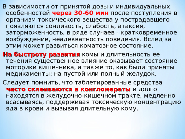В зависимости от принятой дозы и индивидуальных особенностей через 30-60 мин после поступления в организм токсического вещества у пострадавшего появляются сонливость, слабость, атаксия, заторможенность, в ряде случаев - кратковременное возбуждение, неадекватность поведения. Вслед за этим может развиться коматозное состояние. На быстроту развития комы и длительность ее течения существенное влияние оказывает состояние моторики кишечника, а также то, как были приняты медикаменты: на пустой или полный желудок. Следует помнить, что таблетированные средства часто склеиваются в конгломераты и долго находятся в желудочно-кишечном тракте, медленно всасываясь, поддерживая токсическую концентрацию яда в крови и вызывая длительную кому. 