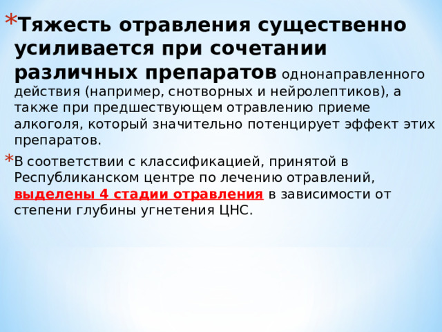 Тяжесть отравления существенно усиливается при сочетании различных препаратов однонаправленного действия (например, снотворных и нейролептиков), а также при предшествующем отравлению приеме алкоголя, который значительно потенцирует эффект этих препаратов. В соответствии с классификацией, принятой в Республиканском центре по лечению отравлений, выделены 4 стадии отравления в зависимости от степени глубины угнетения ЦНС. 