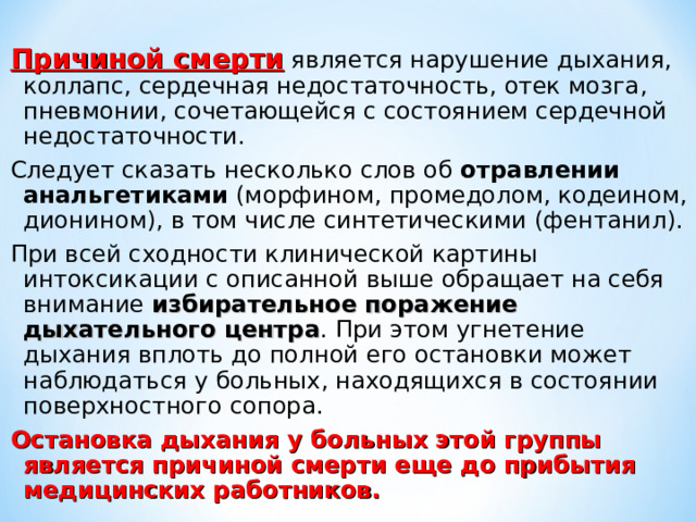 Причиной смерти является нарушение дыхания, коллапс, сердечная недостаточность, отек мозга , пневмонии, сочетающейся с состоянием сердечной недостаточности. Следует сказать несколько слов об отравлении анальгетиками (морфином, промедолом, кодеином, дионином), в том числе синтетическими (фентанил). При всей сходности клинической картины интоксикации с описанной выше обращает на себя внимание избирательное поражение дыхательного центра . При этом угнетение дыхания вплоть до полной его остановки может наблюдаться у больных, находящихся в состоянии поверхностного сопора. Остановка дыхания у больных этой группы является причиной смерти еще до прибытия медицинских работников.  