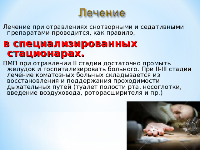 Лечение при отравлениях снотворными и седативными препаратами проводится, как правило, в специализированных стационарах. ПМП при отравлении II стадии достаточно промыть желудок и госпитализировать больного. При II-III стадии лечение коматозных больных складывается из восстановления и поддержания проходимости дыхательных путей (туалет полости рта, носоглотки, введение воздуховода, роторасширителя и пр.) 