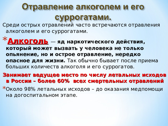 Среди острых отравлений часто встречаются отравления алкоголем и его суррогатами. Алкоголь  — яд наркотического действия, который может вызвать у человека не только опьянение, но и острое отравление, нередко опасное для жизни. Так обычно бывает после приема больших количеств алкоголя и его суррогатов.  Занимает ведущее место по числу летальных исходов в России – более 60% всех смертельных отравлений Около 98% летальных исходов – до оказания медпомощи на догоспитальном этапе. 