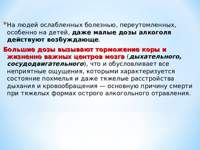 На людей ослабленных болезнью, переутомленных, особенно на детей, даже малые дозы алкоголя действуют возбуждающе . Большие дозы вызывают торможение коры и жизненно важных центров мозга ( дыхательного, сосудодвигательного ), что и обусловливает все неприятные ощущения, которыми характеризуется состояние похмелья и даже тяжелые расстройства дыхания и кровообращения — основную причину смерти при тяжелых формах острого алкогольного отравления. 
