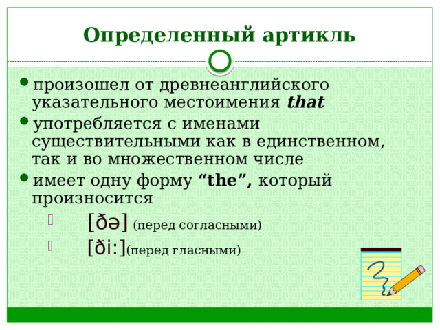 Определенный артикль произошел от древнеанглийского указательного местоимения that употребляется с именами существительными как в единственном, так и во множественном числе имеет одну форму “the”, который произносится   [ ðə ]  (перед согласными)   [ ði: ] (перед гласными)   [ ðə ]  (перед согласными)   [ ði: ] (перед гласными)   [ ðə ]  (перед согласными)   [ ði: ] (перед гласными) 