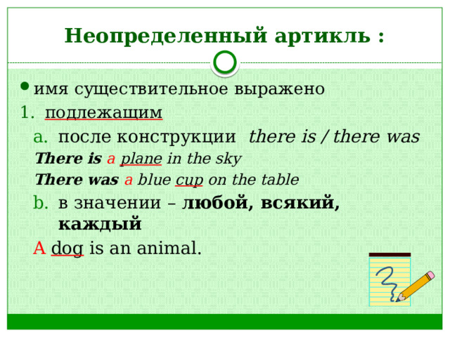 Неопределенный артикль : имя существительное выражено подлежащим после конструкции there is / there was после конструкции there is / there was There is  a  plane in the sky There was a blue cup on the table в значении – любой, всякий, каждый в значении – любой, всякий, каждый A  dog is an animal. 