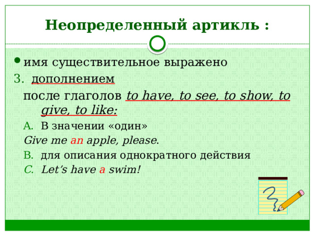 Неопределенный артикль : имя существительное выражено дополнением после глаголов to have, to see, to show, to give, to like: В значении «один» В значении «один» Give me an apple, please . для описания однократного действия Let’s have a swim! для описания однократного действия Let’s have a swim! 