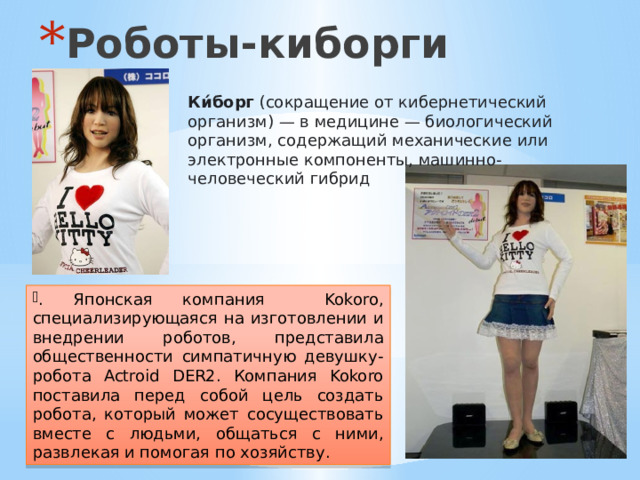 Роботы-киборги Ки́борг  (сокращение от кибернетический организм) — в медицине — биологический организм, содержащий механические или электронные компоненты, машинно-человеческий гибрид  . Японская компания Kokoro, специализирующаяся на изготовлении и внедрении роботов, представила общественности симпатичную девушку-робота Actroid DER2. Компания Kokoro поставила перед собой цель создать робота, который может сосуществовать вместе с людьми, общаться с ними, развлекая и помогая по хозяйству. 