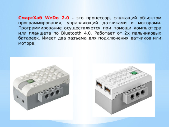 СмартХаб WeDo 2.0 - это процессор, служащий объектом программирования, управляющий датчиками и моторами. Программирование осуществляется при помощи компьютера или планшета по Bluetooth 4.0. Работает от 2х пальчиковых батареек. Имеет два разъема для подключения датчиков или мотора. 