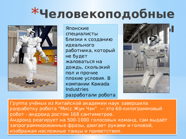 Человекоподобные роботы Японские специалисты близки к созданию идеального работника, который не будет жаловаться на дождь, скользкий пол и прочие плохие условия. В компании Kawada Industries разработали робота под названием HRP-3 Promet Mk-II высотой 160 см. Группа учёных из Китайской академии наук завершила разработку робота 