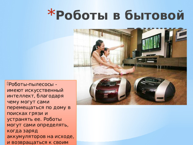 Роботы в бытовой технике Роботы-пылесосы - имеют искусственный интеллект, благодаря чему могут сами перемещаться по дому в поисках грязи и устранять ее. Роботы могут сами определять, когда заряд аккумуляторов на исходе, и возвращаться к своим зарядным станциям. 