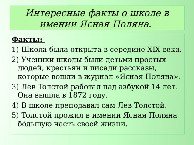 Интересные факты о школе в имении Ясная Поляна. Факты: 1) Школа была открыта в середине XIX века. 2) Ученики школы были детьми простых людей, крестьян и писали рассказы, которые вошли в журнал «Ясная Поляна». 3) Лев Толстой работал над азбукой 14 лет. Она вышла в 1872 году. 4) В школе преподавал сам Лев Толстой. 5) Толстой прожил в имении Ясная Поляна бо́льшую часть своей жизни. 
